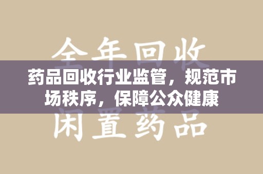 银川药品回收行业监管，规范市场秩序，保障公众健康