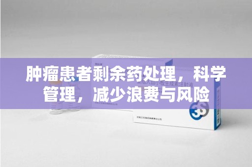 银川肿瘤患者剩余药处理，科学管理，减少浪费与风险