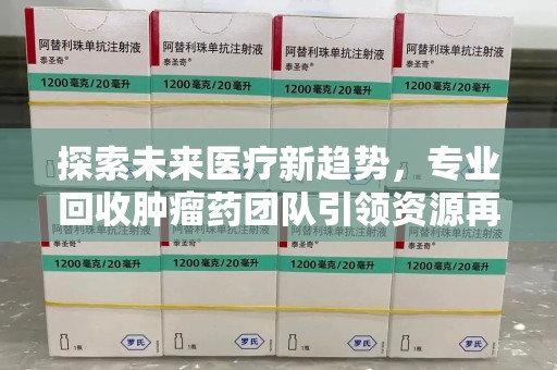 银川探索未来医疗新趋势，专业回收肿瘤药团队引领资源再利用革命