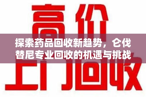 银川探索药品回收新趋势，仑伐替尼专业回收的机遇与挑战