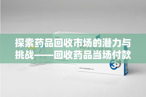 银川探索药品回收市场的潜力与挑战——回收药品当场付款的商业实践