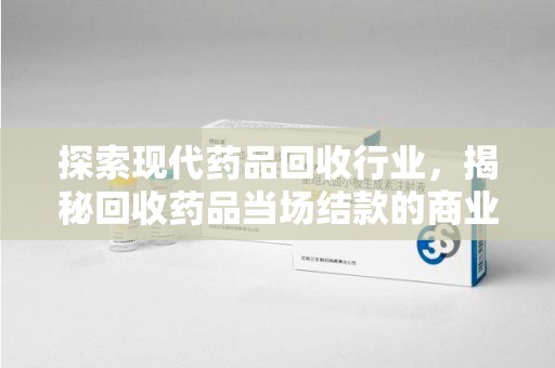 银川探索现代药品回收行业，揭秘回收药品当场结款的商业奥秘