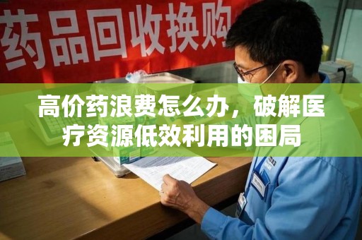 银川高价药浪费怎么办，破解医疗资源低效利用的困局