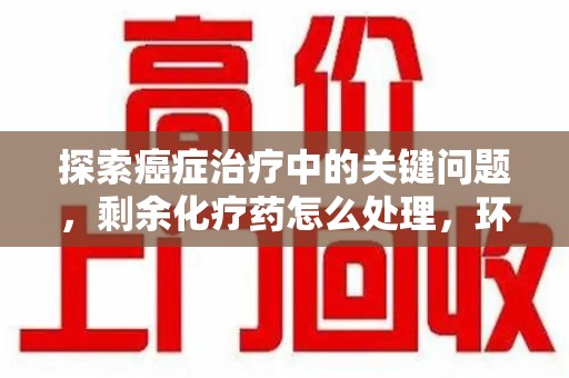 银川探索癌症治疗中的关键问题，剩余化疗药怎么处理，环保与健康的平衡之道