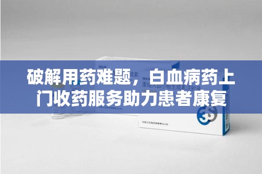银川破解用药难题，白血病药上门收药服务助力患者康复