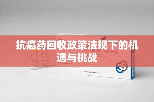 银川抗癌药回收政策法规下的机遇与挑战