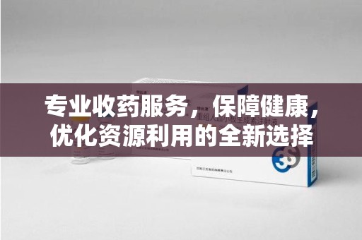 银川专业收药服务，保障健康，优化资源利用的全新选择