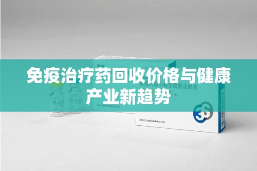银川免疫治疗药回收价格与健康产业新趋势