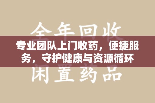 银川专业团队上门收药，便捷服务，守护健康与资源循环