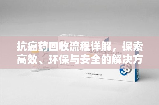 银川抗癌药回收流程详解，探索高效、环保与安全的解决方案