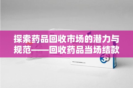 银川探索药品回收市场的潜力与规范——回收药品当场结款成行业新趋势