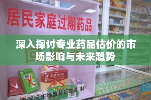 银川深入探讨专业药品估价的市场影响与未来趋势