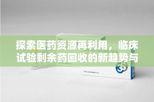 银川探索医药资源再利用，临床试验剩余药回收的新趋势与实践