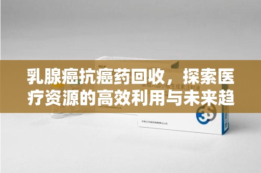 银川乳腺癌抗癌药回收，探索医疗资源的高效利用与未来趋势