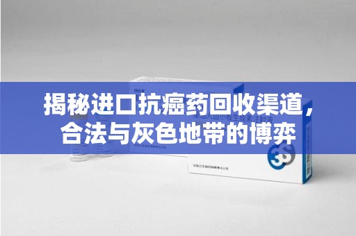 银川揭秘进口抗癌药回收渠道，合法与灰色地带的博弈