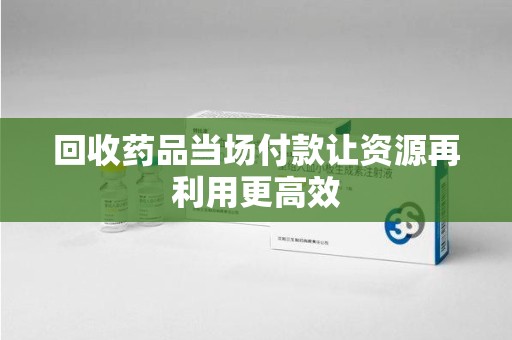 银川回收药品当场付款让资源再利用更高效